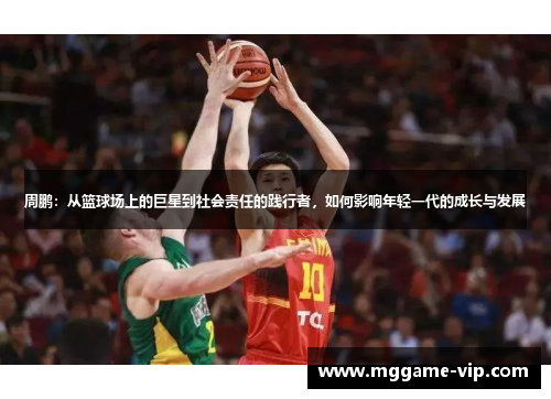 周鹏：从篮球场上的巨星到社会责任的践行者，如何影响年轻一代的成长与发展